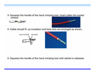 3- Squeeze the handle of the hand crimping tool, insert cable into socket
   contact



4- Cable should fit, so insulation and bare wire are arranged as shown,




5- Squeeze the handle of the hand crimping tool until ratchet is released.
 