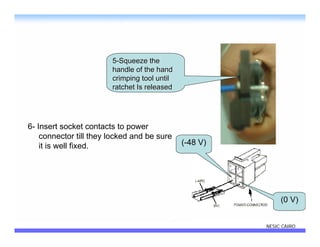 5-Squeeze the
                        handle of the hand
                        crimping tool until
                        ratchet Is released




6- Insert socket contacts to power
    connector till they locked and be sure
    it is well fixed.                         (-48 V)




                                                             (0 V)


                                                        NESIC CAIRO
 