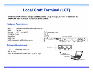 Local Craft Terminal (LCT)
 The Local Craft Terminal (LCT) is used to access, setup, manage, monitor and controls the
 PASOLINK NEO PDH/SDH Microwave Radio system.


Hardware Requirement:

H.D.D:      100MB or higher empty disk capacity
RAM:        256 MB
Display: LCD 1,024 x 768
CD-ROM Drive
Serial Port
USB Port
USB Cable with USB-B Connector


Software Requirement:

 OS:      Windows 2000/XP
 IE6.0 SP2
 Java Runtime Environment V1.5.0_05 or higher
 