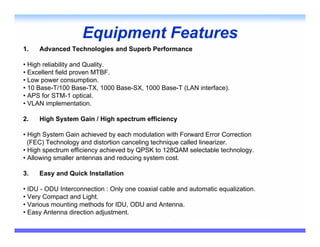 Equipment Features
1.   Advanced Technologies and Superb Performance

• High reliability and Quality.
• Excellent field proven MTBF.
• Low power consumption.
• 10 Base-T/100 Base-TX, 1000 Base-SX, 1000 Base-T (LAN interface).
• APS for STM-1 optical.
• VLAN implementation.

2.   High System Gain / High spectrum efficiency

• High System Gain achieved by each modulation with Forward Error Correction
  (FEC) Technology and distortion canceling technique called linearizer.
• High spectrum efficiency achieved by QPSK to 128QAM selectable technology.
• Allowing smaller antennas and reducing system cost.

3.   Easy and Quick Installation

• IDU - ODU Interconnection : Only one coaxial cable and automatic equalization.
• Very Compact and Light.
• Various mounting methods for IDU, ODU and Antenna.
• Easy Antenna direction adjustment.
 