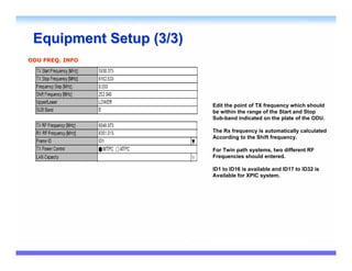 Equipment Setup (3/3)
ODU FREQ. INFO




                         Edit the point of TX frequency which should
                         be within the range of the Start and Stop
                         Sub-band indicated on the plate of the ODU.

                         The Rx frequency is automatically calculated
                         According to the Shift frequency.

                         For Twin path systems, two different RF
                         Frequencies should entered.

                         ID1 to ID16 is available and ID17 to ID32 is
                         Available for XPIC system.
 