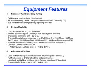 Equipment Features
4.   Frequency Agility and Easy Tuning

• Field tunable local oscillator (Synthesizer)
• RF point frequency can be changed through Local Craft Terminal (LCT).
• Sub-band of type is changeable by replacing RF Filter.

5.   System Flexibility

• (1+0) Non-protected or (1+1) Protected.
• 1+1 Hot Standby / Space Diversity / Twin Path System available.
• IDU is used commonly for 6 - 52 GHz.
• Changeable data transmission rate (4 to 48x2 Mbps, 1 to 2x34 Mbps, 155 Mbps,
   2x155 Mbps, 10/100 Base-T(X), 1000 Base-SX, 1000 Base-T) at the same IDU.
• Software settable Modulation (QPSK/16QAM/32QAM/128QAM) of IDU.
• Common ODU for PDH/SDH/LAN.
• Wide Input Line Voltage range is -40.5 to -57Vdc.

6.   Maintenance Facilities

• Local and remote supervision function on IDU through LCT or PNMTj
• Full front access at IDU for all cabling and user interface
• Loop back facility Near end base band, Far end base band IF loop back
• Pre-settable BER alarm point: 10-3, 10-4 or 10-5
 