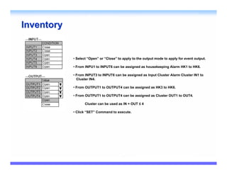 Inventory


            • Select “Open” or “Close” to apply to the output mode to apply for event output.

            • From INPU1 to INPUT6 can be assigned as housekeeping Alarm HK1 to HK6.

            • From INPUT3 to INPUT6 can be assigned as Input Cluster Alarm Cluster IN1 to
              Cluster IN4.

            • From OUTPUT1 to OUTPUT4 can be assigned as HK3 to HK6.

            • From OUTPUT1 to OUTPUT4 can be assigned as Cluster OUT1 to OUT4.

                   Cluster can be used as IN + OUT ≤ 4

            • Click “SET” Command to execute.
 