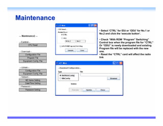 Maintenance
              • Select ‘CTRL’ for IDU or ‘ODU’ for No.1 or
              No.2 and click the ‘execute button’.

              • Check “With ROM “Program” Switching”
              Control box when the program file for “CTRL”
              Or “ODU” is newly downloaded and existing
              Program file will be replaced with the new
              one.
              • Reset the “CTRL” card will affect the radio
              link
 