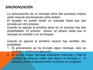 SINCRONIZACIÓN
La comunicación de un mensaje entre dos procesos implica
cierto nivel de sincronización entre ambos.
El receptor no puede recibir un mensaje hasta que sea
enviado por otro proceso.
Cuando se ejecuta la primitiva sena en un proceso hay dos
posibilidades. El proceso emisor se bloque hasta que el
mensaje es recibido o no se bloquea
Cuando se ejecuta la primitiva receive hay también dos
posibilidad
1. Si previamente se ha enviado algún mensaje, este es
recibido y continua la ejecución.
2. Si no hay ningún mensaje esperando entonces, o bien el
proceso se bloquea hasta que llegue el mensaje o el
proceso continua abandonando el intento de recepción.

 