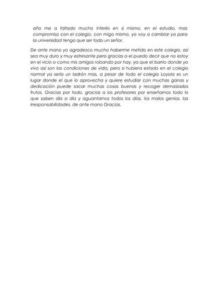 año me a faltado mucho interés en si mismo, en el estudio, mas
compromiso con el colegio, con migo mismo, yo voy a cambiar ya para
la universidad tengo que ser todo un señor.
De ante mano yo agradezco mucho haberme metido en este colegio, así
sea muy duro y muy estresante pero gracias a el puedo decir que no estoy
en el vicio o como mis amigos robando por hay, ya que el barrio donde yo
vivo así son las condiciones de vida, pero si hubiera estado en el colegio
normal ya sería un ladrón mas, a pesar de todo el colegio Loyola es un
lugar donde el que lo aprovecha y quiere estudiar con muchas ganas y
dedicación puede sacar muchas cosas buenas y recoger demasiados
frutos. Gracias por todo, gracias a los profesores por enseñarnos todo lo
que saben día a día y aguantarnos todos los días, los malos genios, las
irresponsabilidades, de ante mano Gracias.

 