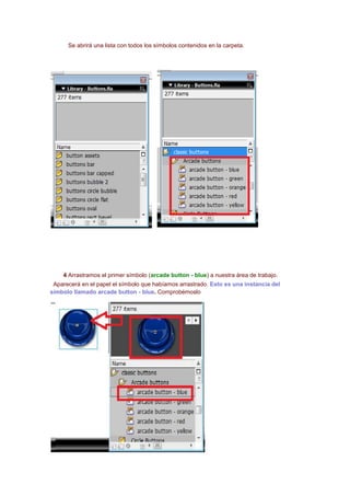 Se abrirá una lista con todos los símbolos contenidos en la carpeta.




    4 Arrastramos el primer símbolo (arcade button - blue) a nuestra área de trabajo.
 Aparecerá en el papel el símbolo que habíamos arrastrado. Esto es una instancia del
símbolo llamado arcade button - blue. Comprobémoslo
 