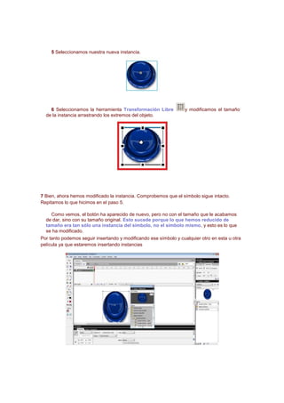 5 Seleccionamos nuestra nueva instancia.




    6 Seleccionamos la herramienta Transformación Libre            y modificamos el tamaño
  de la instancia arrastrando los extremos del objeto.




7 Bien, ahora hemos modificado la instancia. Comprobemos que el símbolo sigue intacto.
Repitamos lo que hicimos en el paso 5.

    Como vemos, el botón ha aparecido de nuevo, pero no con el tamaño que le acabamos
  de dar, sino con su tamaño original. Esto sucede porque lo que hemos reducido de
  tamaño era tan sólo una instancia del símbolo, no el símbolo mismo, y esto es lo que
  se ha modificado.
Por tanto podemos seguir insertando y modificando ese símbolo y cualquier otro en esta u otra
película ya que estaremos insertando instancias
 