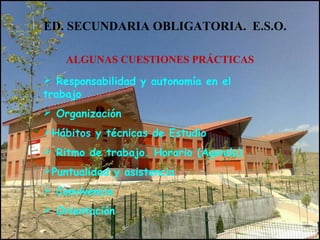 ED. SECUNDARIA OBLIGATORIA. E.S.O.
ALGUNAS CUESTIONES PRÁCTICAS
 Responsabilidad y autonomía en el
trabajo
 Organización
Hábitos y técnicas de Estudio
 Ritmo de trabajo. Horario (Agenda)
Puntualidad y asistencia
 Convivencia
 Orientación
 