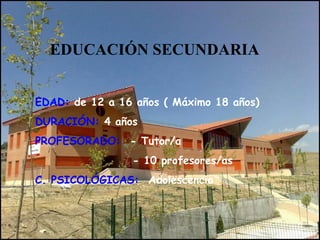 EDUCACIÓN SECUNDARIA
EDAD: de 12 a 16 años ( Máximo 18 años)
DURACIÓN: 4 años
PROFESORADO: - Tutor/a
- 10 profesores/as
C. PSICOLÓGICAS: Adolescencia
 