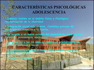 CARACTERÍSTICAS PSICOLÓGICAS
ADOLESCENCIA
Cambios visibles en al ámbito físico y fisiológico:
reconstrucción de la identidad
Integración social más intensa. Comienza proceso de
emancipación respecto a la familia
Se accede a un nuevo estadio del pensamiento (operaciones
formales, pensamiento abstracto)
Entre los 12 y los 16 años se construye gradualmente su
identidad personal y social
El adolescente empieza a tener ideas propias, valores y
actitudes personales.
Timidez - Rebeldía
 