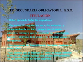 ED. SECUNDARIA OBLIGATORIA. E.S.O.
TITULACIÓN
Haber aprobado todas las asignaturas
Con evaluación negativa en una o dos materias, y
excepcionalmente en tres, siempre que el equipo
educativo considere que ha alcanzado las competencias
básicas y objetivos de la etapa y no coincidan Lengua y
Matemáticas.
Los programas de Diversificación Curricular conducen al
mismo título
Los alumnos que al finalizar 4º curso no hayan obtenido
la titulación, podrán realizar una prueba extraordinaria
de las materias que no hayan superado.
 