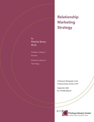 Relationship
                                                                Marketing
                                                                Strategy

                                       By

                                       Patricia Sorce,
                                       Ph.D.

                                       Professor, College of

                                       Business


                                       Rochester Institute of

                                       Technology




                                                                A Research Monograph of the
                                                                Printing Industry Center at RIT

                                                                September 2002
                                                                No. PICRM-2002-04




Rochester Institute of Technology
College of Imaging Arts and Sciences
55 Lomb Memorial Drive
Rochester, NY 14623
Phone: (585) 475-2733
Fax: (585) 475-7279
http://print.rit.edu
 