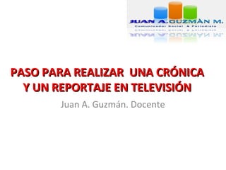 PASO PARA REALIZAR UNA CRÓNICA
  Y UN REPORTAJE EN TELEVISIÓN
       Juan A. Guzmán. Docente
 