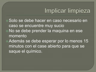 Solo se debe hacer en caso necesario en
caso se encuentre muy sucio
No se debe prender la maquina en ese
momento
Además se debe esperar por lo menos 15
minutos con el case abierto para que se
saque el químico.
 