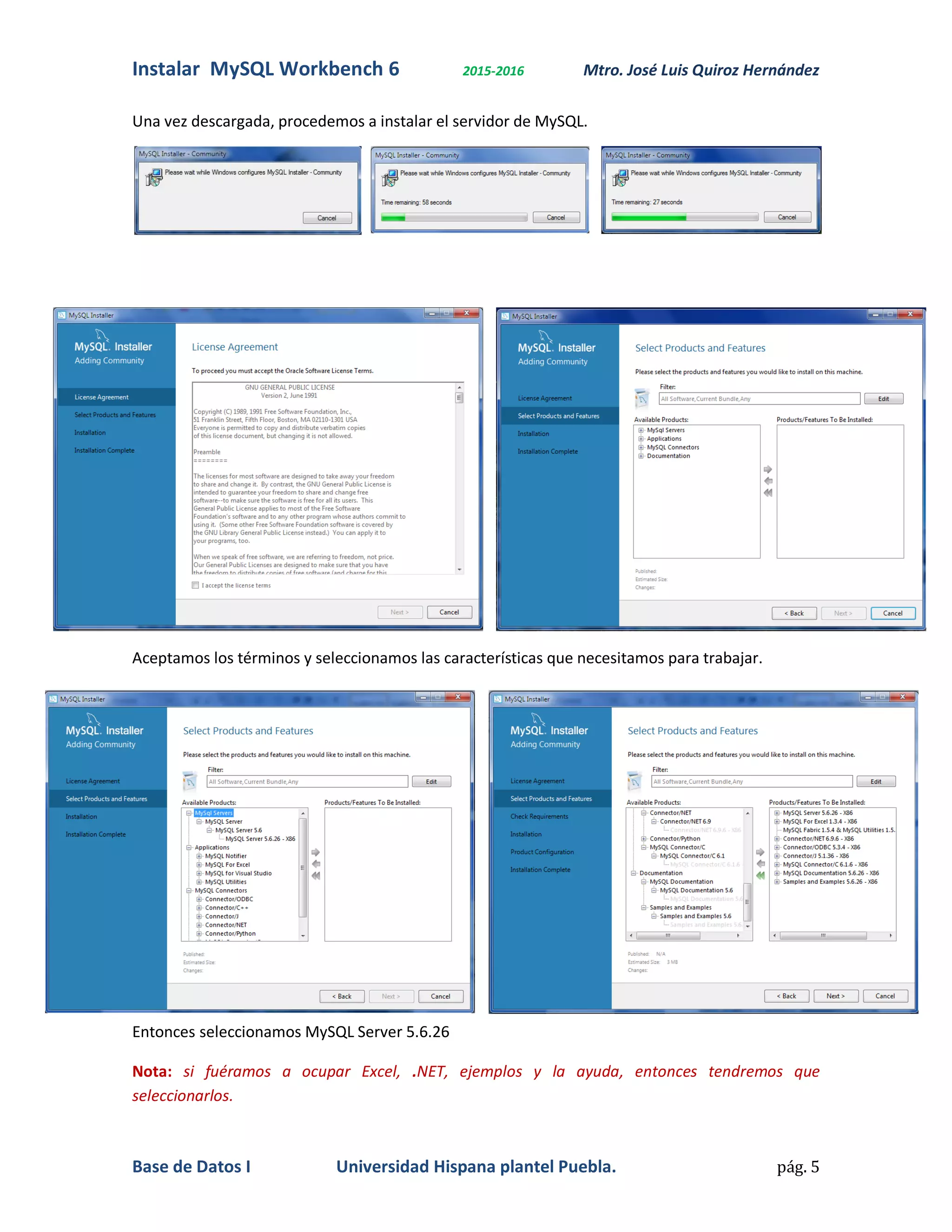 Instalar MySQL Workbench 6 2015-2016 Mtro. José Luis Quiroz Hernández
Base de Datos I Universidad Hispana plantel Puebla. pág. 5
Una vez descargada, procedemos a instalar el servidor de MySQL.
Aceptamos los términos y seleccionamos las características que necesitamos para trabajar.
Entonces seleccionamos MySQL Server 5.6.26
Nota: si fuéramos a ocupar Excel, .NET, ejemplos y la ayuda, entonces tendremos que
seleccionarlos.
 