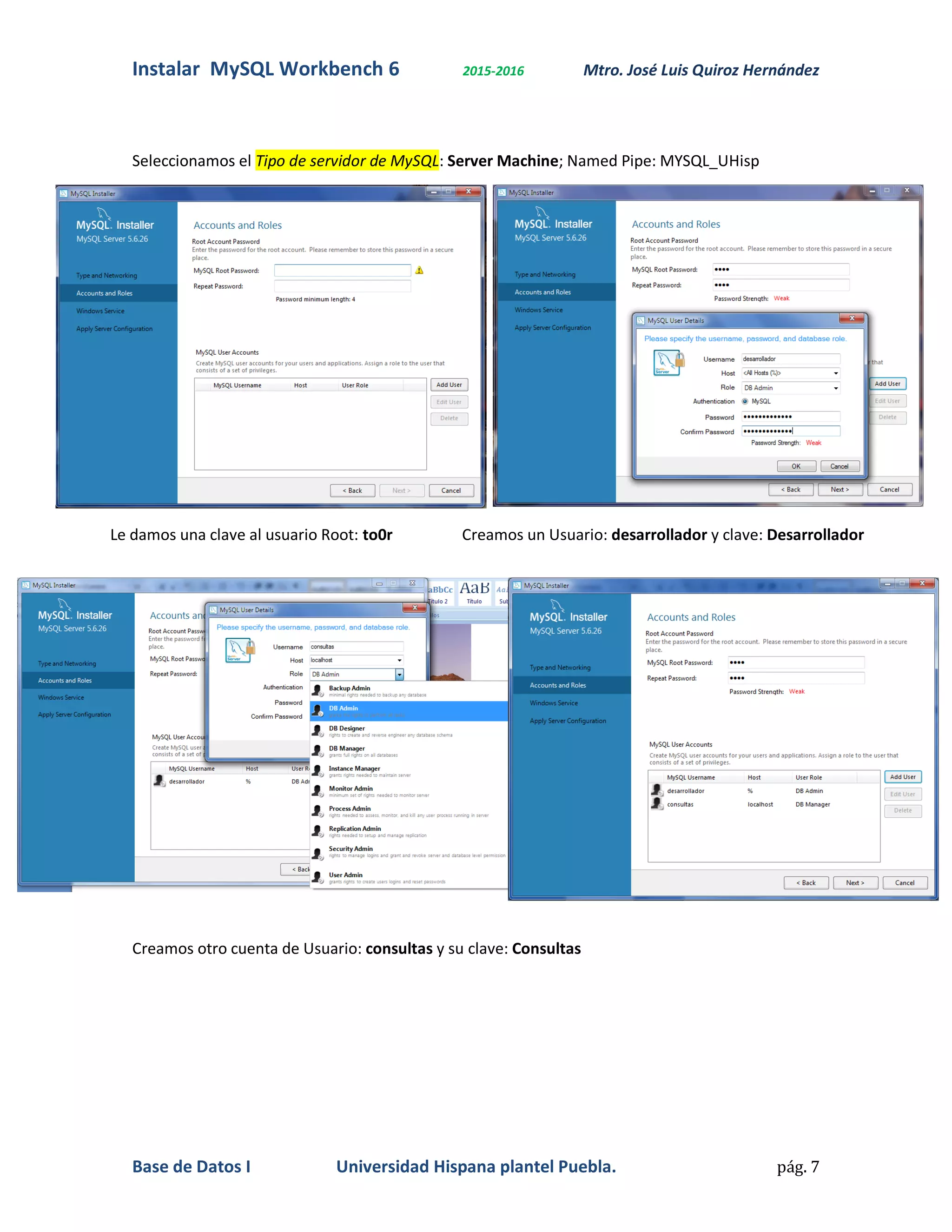 Instalar MySQL Workbench 6 2015-2016 Mtro. José Luis Quiroz Hernández
Base de Datos I Universidad Hispana plantel Puebla. pág. 7
Seleccionamos el Tipo de servidor de MySQL: Server Machine; Named Pipe: MYSQL_UHisp
Le damos una clave al usuario Root: to0r Creamos un Usuario: desarrollador y clave: Desarrollador
Creamos otro cuenta de Usuario: consultas y su clave: Consultas
 