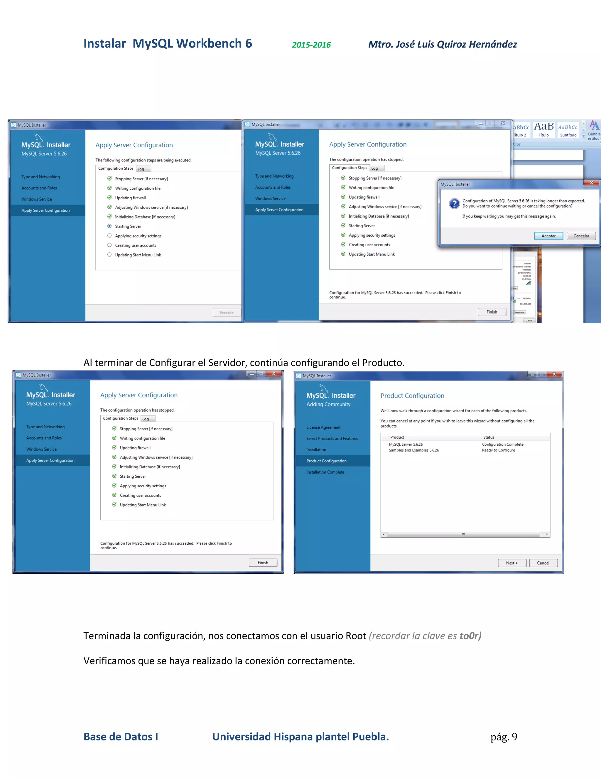 Instalar MySQL Workbench 6 2015-2016 Mtro. José Luis Quiroz Hernández
Base de Datos I Universidad Hispana plantel Puebla. pág. 9
Al terminar de Configurar el Servidor, continúa configurando el Producto.
Terminada la configuración, nos conectamos con el usuario Root (recordar la clave es to0r)
Verificamos que se haya realizado la conexión correctamente.
 