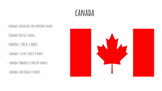 canada
-canada i nosaltres ens portem 6 hores
-Canada i Rússia 5 hores
-CANADA i ITÀLIA 8 HORES.
- canada i Estats units 0 hores
- canada i Marroc es porten 4hores
- canada i Austràlia 14 hores
 