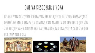 QUI VA DESCOBRIR L’HORA
els que van descovrir l’hora van ser els ejipcis. ells van comançar i
després de molt temps els romans van acabar. van descubrir que són
24h perque van calcular que la terra donava una volta cada 24h que
era cada nit i dia
 