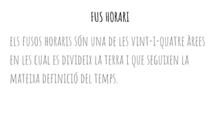 FUS HORARI
els fusos horaris són una de les vint-i-quatre àrees
en les cual es divideix la terra i que seguixen la
mateixa definició del temps.
 