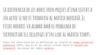 La diferencia de les hores eren poques d’una ciutat a
un altre si no es trobaven al mateix meridià .El
fusos horaris va acabar amb el problema de
sicronitsar els rellotges d’un lloc al mateix temps.
Totes les zones horàries es defineixen en relació al temps universal
coordinat (UTC), que és el fus horari situat sobre el meridià de
Greenwich, que passa per sobre Londres.
 