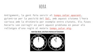 hora
Antigament, la gent feia servir el temps solar aparent,
guiant-se per la posició del Sol, amb aquest sistema l'hora
variava amb la distància per exemple entre ciutats. Els fusos
horaris van corregir en part aquest problema en posar els
rellotges d'una regió al mateix temps solar mig.
 