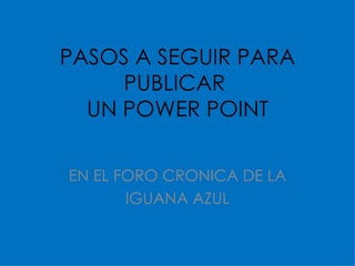 PASOS A SEGUIR PARA PUBLICAR  UN POWER POINT EN EL FORO CRONICA DE LA IGUANA AZUL 