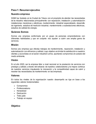 Paso 1: Resumen ejecutivo
Nuestra empresa
SGMI fue fundada en la Ciudad de Toluca con el propósito de atender las necesidades
de la industria relacionadas principalmente con reparación, instalación y automatización
instalaciones mecánicas y eléctricas, mantenimiento industrial especializado, desarrollo
de ingeniería, estudios de medición industrial, mantenimiento a subestaciones eléctricas,
estudios de calidad de energía.
Quienes Somos
Somos una empresa conformada por un grupo de personas emprendedoras con
diferentes habilidades y que en conjunto nos ayudan a cubrir una amplia gama de
servicios.
Misión
Somos una empresa que efectúa trabajos de mantenimiento, reparación, instalación y
automatización con eficiencia y calidad, cuyo objetivo es brindar la satisfacción a nuestros
clientes y accionistas en el sector industrial Lerma, aportando compromiso al cuidado del
medio ambiente.
Visión
En el año 2025, ser la empresa líder a nivel nacional en la prestación de servicios con
prestigio y calidad, a través del esfuerzo de nuestros colaboradores y la mejora continua
de nuestros servicios impulsando la innovación y la competitividad capaz de cubrir y
resolver las necesidades de mantenimiento en las empresas.
Valores
En todos los niveles de la organización nuestro desempeño se rige en base a los
siguientes valores fundamentales:
 Compromiso
 Profesionalismo
 Honestidad
 Dedicación
 Trato justo
 Trabajo en equipo
Objetivo
 