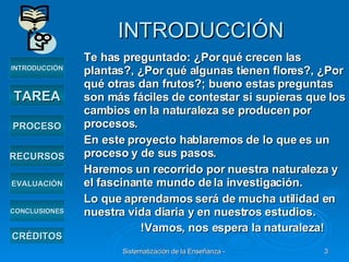 INTRODUCCIÓN Te has preguntado: ¿Por qué crecen las plantas?, ¿Por qué algunas tienen flores?, ¿Por qué otras dan frutos?; bueno estas preguntas son más fáciles de contestar si supieras que los cambios en la naturaleza se producen por procesos. En este proyecto hablaremos de lo que es un proceso y de sus pasos. Haremos un recorrido por nuestra naturaleza y el fascinante mundo de la investigación. Lo que aprendamos será de mucha utilidad en nuestra vida diaria y en nuestros estudios. !Vamos, nos espera la naturaleza!   INTRODUCCIÓN TAREA PROCESO RECURSOS EVALUACIÓN CRÉDITOS CONCLUSIONES 