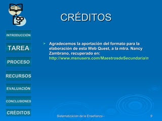 CRÉDITOS Agradecemos la aportación del formato para la elaboración de esta Web Quest, a la mtra. Nancy Zambrano, recuperado en:  http://www.msnusers.com/MaestrosdeSecundaria/msgattachments/67 INTRODUCCIÓN TAREA PROCESO RECURSOS EVALUACIÓN CRÉDITOS CONCLUSIONES 