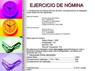 EJERCICIO DE NÓMINA 1. Confeccionar la nómina del mes de abril, correspondiente al trabajador, cuyos datos son los siguientes: Datos del trabajador: Nombre: Antonio Ruiz Molina N.I.F. : 28934057-B Nº Afiliación: 41/ 00000008/22 Grupo de cotización: 3 Categoría profesional: Jefe de taller Datos de la Empresa: Razón social: X s.l. Domicilio: C/ real 52 C.I.F. : B-49/239845 Código de Cuenta de Cotización: 41/1234567/21 Datos para la nomina: Salario Base: 1.850 Antigüedad: 110 Idiomas: 180 Plus de Transporte: 170 Se sabe que el trabajador recibe  dos pagas  extraordinarias en Julio y Diciembre sobre el salario base más la antigüedad, y se aplica una retención del 17%.  1º  CALCULAR TOTAL DEVENGO Salario Base .......................................................................1.850 Complementos Saláriales  ( 110 + 180 )..............................290 Complementos No Saláriales ..............................................170 Total Devengo....................................................................2.310 ( sueldo bruto ) 
