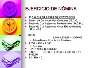 EJERCICIO DE NÓMINA 2º  CALCULAR BASES DE COTIZACIÓN Bases  de Contingencias Comunes ( B.C.C. ) Bases de Contingencias Profesionales ( B.C.P. ) Bases de Contingencias Horas Extraordinarias ( B.C. Ext ) B.C.C 2.140 + 326,66 = 2.466,66 Salario Base + Complentos Salariales  1.850 + 290 = 2.140 Prorratas  2 * 1.960 / 12 = 326,66 B.C.P. = B.C.C. + H.Ext = 2.466,66 + 0 = 2466,66 B.C. Ext = 0 