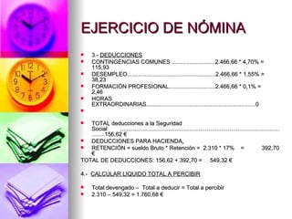 EJERCICIO DE NÓMINA 3.-  DEDUCCIONES CONTINGENCIAS COMUNES ...........................2.466,66 * 4,70% = 115,93 DESEMPLEO.......................................................2.466,66 * 1,55% =  38,23 FORMACIÓN PROFESIONAL.............................2.466,66 * 0,1% =  2,46 HORAS EXTRAORDINARIAS....................................................................0 TOTAL deducciones a la Seguridad Social  ...........................................................................................................156,62 € DEDUCCIONES PARA HACIENDA . RETENCIÓN = sueldo Bruto * Retención =  2.310 * 17%  =  392,70 € TOTAL DE DEDUCCIONES: 156,62 + 392,70 =  549,32 € 4.-  CALCULAR LIQUIDO TOTAL A PERCIBIR Total devengado –  Total a deducir = Total a percibir 2.310 – 549,32 = 1.760,68 € 