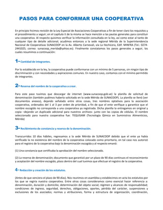 PASOS PARA CONFORMAR UNA COOPERATIVA

En principio hicimos revisión de la Ley Especial de Asociaciones Cooperativas a fin de tener claro los requisitos y
el procedimiento a seguir; en el capítulo II de la misma se hace mención a las pautas generales para constituir
una cooperativa. Al respecto quisimos verificar la información consultada en la ley, así como estar al tanto de
cualquier tipo de detalle adicional; acudimos entonces a la sede regional Mérida de la Superintendencia
Nacional de Cooperativas SUNACOOP en la Av. Alberto Carnevali, vía La Hechicera, Edif. MINFRA (Tel.: 0274-
2441025; correo: sunacoop_merida@yahoo.es). Finalmente constatamos los pasos generales a seguir, los
cuales resumimos a continuación:


1- Cantidad de integrantes.
Por lo establecido en la ley, la cooperativa puede conformarse con un mínimo de 5 personas, sin ningún tipo de
discriminación y con necesidades y aspiraciones comunes. En nuestro caso, contamos con el mínimo permitido
de integrantes.


2- Reserva del nombre de la cooperativa a crear.
Para este paso tuvimos que descargar de internet (www.sunacoop.gob.ve) la planilla de solicitud de
denominación (también pudimos haberla solicitado en la sede Mérida de SUNACOOP). La planilla se llenó (ver
documentos anexos), dejando señalado entre otras cosas, tres nombres optativos para la asociación
cooperativa, ordenados del 1 al 3 por orden de prioridad, a fin de que el ente verifique y garantice que el
nombre escogido no corresponda a una cooperativa ya registrada. Dicha planilla la entregamos en original y
copia –dejando un duplicado adicional para nuestros archivos- junto con las copias de cédulas. El nombre
seleccionado para nuestra cooperativa fue: TEQUISAM (Tecnología Qímica en Suministros Alimenticios,
Mérida)


3- Recibimiento de constancia y reserva de la denominación.
Transcurridos 10 días hábiles, regresamos a la sede Mérida de SUNACOOP debido que el ente ya había
verificado la no existencia del nombre de la cooperativa colocado como prioritario, en tal caso nos autorizó
para el registro de la cooperativa bajo la denominación escogida y al respecto emanó:

(1) Una constancia que certificaba la aprobación del nombre seleccionado.

(2) La reserva de denominación; documento que garantizó por un plazo de 90 días continuos el reconocimiento
y aceptación del nombre escogido, plazo dentro del cual tuvimos que efectuar el registro de la cooperativa.


4- Redacción y creación de los estatutos.
(Antes de que venciera el plazo de 90 días). Nos reunimos en asamblea y establecimos en acta los estatutos por
los que se regiría nuestra cooperativa. Entre otras cosas consideramos como esencial hacer referencia a:
denominación, duración y domicilio; determinación del objeto social; régimen y alcances de responsabilidad;
condiciones de ingreso, seguridad, derechos, obligaciones, aportes, pérdida del carácter, suspensiones y
exclusiones de los asociados; normas y atribuciones, forma y estructura de organización, coordinación,
 