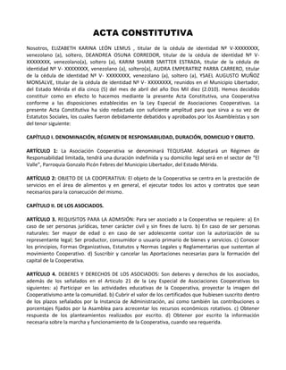 ACTA CONSTITUTIVA
Nosotros, ELIZABETH KARINA LEÓN LEMUS , titular de la cédula de identidad Nº V-XXXXXXXX,
venezolano (a), soltero, DEANDREA OSUNA CORREDOR, titular de la cédula de identidad Nº V-
XXXXXXXX, venezolano(a), soltero (a), KARIM SHARIB SMITTER ESTRADA, titular de la cédula de
identidad Nº V- XXXXXXXX, venezolano (a), soltero(a), AUDRA EMPERATRIZ PARRA CARRERO, titular
de la cédula de identidad Nº V- XXXXXXXX, venezolano (a), soltero (a), YSAEL AUGUSTO MUÑOZ
MONSALVE, titular de la cédula de identidad Nº V- XXXXXXXX, reunidos en el Municipio Libertador,
del Estado Mérida el día cinco (5) del mes de abril del año Dos Mil diez (2.010). Hemos decidido
constituir como en efecto lo hacemos mediante la presente Acta Constitutiva, una Cooperativa
conforme a las disposiciones establecidas en la Ley Especial de Asociaciones Cooperativas. La
presente Acta Constitutiva ha sido redactada con suficiente amplitud para que sirva a su vez de
Estatutos Sociales, los cuales fueron debidamente debatidos y aprobados por los Asambleístas y son
del tenor siguiente:

CAPÍTULO I. DENOMINACIÓN, RÉGIMEN DE RESPONSABILIDAD, DURACIÓN, DOMICILIO Y OBJETO.

ARTÍCULO 1: La Asociación Cooperativa se denominará TEQUISAM. Adoptará un Régimen de
Responsabilidad limitada, tendrá una duración indefinida y su domicilio legal será en el sector de “El
Valle”, Parroquia Gonzalo Picón Febres del Municipio Libertador, del Estado Mérida.

ARTÍCULO 2: OBJETO DE LA COOPERATIVA: El objeto de la Cooperativa se centra en la prestación de
servicios en el área de alimentos y en general, el ejecutar todos los actos y contratos que sean
necesarios para la consecución del mismo.

CAPÍTULO II. DE LOS ASOCIADOS.

ARTÍCULO 3. REQUISITOS PARA LA ADMISIÓN: Para ser asociado a la Cooperativa se requiere: a) En
caso de ser personas jurídicas, tener carácter civil y sin fines de lucro. b) En caso de ser personas
naturales: Ser mayor de edad o en caso de ser adolescente contar con la autorización de su
representante legal; Ser productor, consumidor o usuario primario de bienes y servicios. c) Conocer
los principios, Formas Organizativas, Estatutos y Normas Legales y Reglamentarias que sustentan al
movimiento Cooperativo. d) Suscribir y cancelar las Aportaciones necesarias para la formación del
capital de la Cooperativa.

ARTÍCULO 4. DEBERES Y DERECHOS DE LOS ASOCIADOS: Son deberes y derechos de los asociados,
además de los señalados en el Articulo 21 de la Ley Especial de Asociaciones Cooperativas los
siguientes: a) Participar en las actividades educativas de la Cooperativa, proyectar la imagen del
Cooperativismo ante la comunidad. b) Cubrir el valor de los certificados que hubiesen suscrito dentro
de los plazos señalados por la Instancia de Administración, así como también las contribuciones o
porcentajes fijados por la Asamblea para acrecentar los recursos económicos rotativos. c) Obtener
respuesta de los planteamientos realizados por escrito. d) Obtener por escrito la información
necesaria sobre la marcha y funcionamiento de la Cooperativa, cuando sea requerida.
 