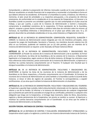 Comprobación; y además la preparación de informes mensuales cuando así lo crea conveniente. c)
Efectuar anualmente un estudio financiero de la cooperativa y recomendar a la Asamblea la forma en
que deberá utilizarse los excedentes. d) Presentar a la Asamblea la cuenta, el balance, los informes o
memorias, el plan anual de actividades y su respectivo presupuesto, y los proyectos de reformas
estatutarias, de conformidad con lo establecido en la Ley especial de Cooperativas. e) Convocar a la
Asamblea cuando se presente una actividad o gestión que no esté contemplada en el plan anual de
trabajo, y que por cuantía, a juicio de la Instancia de Administración o Control y Evaluación,
comprometa la estabilidad económica de la cooperativa. f) Previa aprobación de la Asamblea,
adquirir, enajenar y gravar bienes inmuebles, y celebrar toda clase de contratos sobre los mismos. g)
Convocar, las Asambleas Ordinarias o Extraordinarias en el plazo que señala cada caso. h) y, en
general, desarrollar las actividades establecidas en la Ley, estos Estatutos y el Reglamento Interno.

ARTÍCULO 12. DE LA INSTANCIA DE ADMINISTRACIÓN. COMPOSICIÓN, REQUISITOS, DURACIÓN Y
CARGOS: la instancia de Administración estará integrada por tres (3) miembros principales, estos
ocuparán los cargos de Coordinador, Secretario y Tesorero. Los miembros durarán máximo tres (3)
años en sus funciones, pudiendo ser reelectos por un (1) sólo período, para ser miembro de la
instancia de Administración se requiere: a) Ser Asociado, b) Poseer Solvencia Moral.

ARTÍCULO 13. DE LA INSTANCIA DE ADMINISTRACIÓN. FACULTADES Y OBLIGACIONES DEL
COORDINADOR: a) Presidir las sesiones de la instancia de Administración y de la asamblea. b) Firmar
junto con el Secretario, las Actas de las Asambleas y de las sesiones de la instancia. c) Representar
legalmente a la Cooperativa, según conste en Acta de dicha Instancia. d) Otorgar los contratos a que
hace referencias estas Estatutos, previa autorización de la instancia de Administración. e) Aperturar y
movilizar las cuentas bancarias conjuntamente con el Tesorero. f) Cualquier otra facultad que le
otorgue la asamblea o la Instancia de Administración.

ARTÍCULO 14. DE LA INSTANCIA DE ADMINISTRACIÓN. FACULTADES Y OBLIGACIONES DEL
SECRETARIO: a) Asentar las Actas de las reuniones de la instancia de Administración y de las
Asambleas en los libros respectivos, y firmarlos conjuntamente con el Coordinador. b) Convocar las
reuniones de la instancia de Administración así como también a la Asamblea cuando lo acuerde dicha
Instancia. c) Llevar el Libro de registro de asociados. d) Tramitar la correspondencia; y expedir
certificaciones. e) Las otras que le señalen la Instancia de Administración o la Asamblea.

ARTÍCULO 15. DE LA INSTANCIA DE ADMINISTRACIÓN. FACULTADES Y OBLIGACIONES DEL TESORERO:
a) Supervisar y guardar bajo custodia, toda la documentación relacionada con los ingresos, depósitos,
valores y uso de los fondos. b) Informar a la Instancia de Administración de cualquier irregularidad
que se presente por parte de los asociados en el pago de sus certificados, préstamos o cualquiera otra
obligación que tenga con la Cooperativa. c) Entregar bajo inventario, todos los libros, documentos,
registros y demás pertenencias de la Cooperativa, tan pronto se nombre su sucesor. d) Aperturar y
movilizar las cuentas bancarias conjuntamente con el Coordinador. e) Las otras que les señale la
Instancia de Administración y la Asamblea.

SECCIÓN TERCERA. INSTANCIA DE CONTROL Y EVALUACIÓN.

ARTÍCULO 16. DE LA INSTANCIA DE CONTROL Y EVALUACIÓN. DENOMINACIÓN Y ATRIBUCIONES: La
Cooperativa estará sujeta a la vigilancia y control de una instancia denominada Instancia de Control y
 