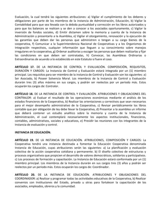 Evaluación, la cual tendrá las siguientes atribuciones: a) Vigilar el cumplimiento de los deberes y
obligaciones por parte de los miembros de la instancia de Administración, Educación, b) Vigilar la
Contabilidad para que sea llevada con la debida puntualidad y corrección en los libros autorizados y
para que los balances se realicen y se den a conocer a los asociados oportunamente, c) Vigilar la
inversión de fondos sociales, d) Emitir dictamen sobre la memoria y cuenta de la Instancia de
Administración y presentarlo a la Asamblea, e) Vigilar el otorgamiento, renovación y la ejecución de
las garantías que deben dar las personas que administren o tengan a su cargo bienes de la
cooperativa, f) Comunicar a la Superintendencia Nacional de Cooperativas y a los Organismos de
Integración respectivos, cualquier información que lleguen a su conocimiento sobre manejos
irregulares en la cooperativa, g) Ordenar auditorias y escoger las personas que deben realizarlas y fijar
las condiciones en que deben ser contratadas, h) Convocar, las Asambleas Ordinarias o
Extraordinarias de acuerdo a lo establecido en este Estatuto si fuere el caso.

ARTÍCULO 17. DE LA INSTANCIA DE CONTROL Y EVALUACIÓN. COMPOSICIÓN, REQUISITOS,
DURACIÓN Y CARGOS: La Instancia de Control y Evaluación estará integrada por un (1) miembro
principal. Los requisitos para ser miembro de la instancia de Control y Evaluación son los siguientes: a)
Ser Asociado, b) Poseer Solvencia Moral. Los miembros de la Instancia de Control y Evaluación
durarán tres (3) años máximo en sus cargos, y podrán ser reelectos por un período más. Estos
ocuparán los cargos de: Contralor.

ARTÍCULO 18. DE LA INSTANCIA DE CONTROL Y EVALUACIÓN. ATRIBUCIONES Y OBLIGACIONES DEL
CONTRALOR: a) Evaluar el resultado de las operaciones económicas mediante el análisis de los
estados financieros de la Cooperativa, b) Realizar las orientaciones y correctivos que sean necesarios
para el mejor desempeño administrativo de la Cooperativa, c) Revisar periódicamente los libros
contable que por obligación de ley debe llevar la Cooperativa, d) Presentar a la asamblea un informe
que deberá contener un estudio analítico sobre la memoria y cuenta de la Instancia de
Administración, el cual contemplará necesariamente los aspectos institucionales, financieros,
contables, administrativos, sociales y educativos, e) Presidir las reuniones con los integrantes de la
Instancia de evaluación y control.

INSTANCIA DE EDUCACIÓN.

ARTÍCULO 19. DE LA INSTANCIA DE EDUCACIÓN. ATRIBUCIONES, COMPOSICIÓN Y CARGOS: La
Cooperativa tendrá una instancia destinada a fomentar la Educación Cooperativa denominada
Instancia de Educación, cuyas atribuciones serán las siguientes: a) La planificación y evaluación
colectiva de la acción cooperativa cotidiana y permanente. b) El diseño colectivo de estructuras y
procesos organizativos que propicien el desarrollo de valores democráticos, solidarios y participativos.
c) Los procesos de formación y capacitación. La Instancia de Educación estará conformada por un (1)
miembro principal. Los miembros de la Instancia durarán en sus cargos tres (3) años y podrán ser
reelectos por un período más. Estos ocuparán los cargos de: Coordinador.

ARTÍCULO 20. DE LA INSTANCIA DE EDUCACIÓN. ATRIBUCIONES Y OBLIGACIONES DEL
COORDINADOR: a) Realizar y programar todas las actividades educativas de la Cooperativa, b) Realizar
convenios con Instituciones del Estado, privado u otras para fortalecer la capacitación de los
asociados, empleados, obreros y la comunidad.
 