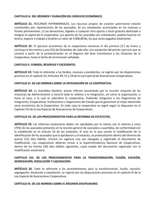 CAPITULO IV. DEL RÉGIMEN Y DURACIÓN DEL EJERCICIO ECONÓMICO.

ARTÍCULO 21. RECURSOS PATRIMONIALES: Los recursos propios de carácter patrimonial estarán
constituidos por: Aportaciones de los asociados. b) Los excedentes acumulados en las reservas y
fondos permanentes. c) Las donaciones, legados o cualquier otro aporte a título gratuito destinado a
integrar el capital de la cooperativa. Los aportes de los asociados son individuales, podrán hacerse en
dinero, especie o trabajo y tendrán un valor de 4.000,00 Bs, los que serán pagados totalmente.

ARTÍCULO 22. El ejercicio económico de la cooperativa comienza el día primero (1°) de Enero y
concluye el día treinta y uno (31) de Diciembre de cada año, con excepción del primer ejercicio que se
contará a partir de la protocolización en el Registro del Acta Constitutiva y los Estatutos de la
Cooperativa, hasta la fecha de terminación señalada.

CAPITULO V. FONDOS, RESERVAS Y EXCEDENTES.

ARTICULO 23: Todo lo referente a los fondos, reservas y excedentes, se regirán por las disposiciones
previstas en el capítulo VII, Artículos 49, 51 y 54 de la Ley Especial de Asociaciones Cooperativas.

CAPITULO VI. DE LAS NORMAS SOBRE LA INTEGRACIÓN DE LA COOPERATIVA.

ARTÍCULO 24: La Asamblea decidirá, previo informe presentado por la reunión conjunta de las
Instancias de Administración y Control todo lo relativo a la integración, así como la organización, si
fuere el caso, a la cual se adscribirá la cooperativa. Pudiendo integrarse a los Organismos de
Integración, Cooperativas, Instituciones u Organismos del Estado que le garanticen el mejor desarrollo
socio económico de la Cooperativa. En todo caso la cooperativa se regirá según lo dispuesto en el
Capítulo VIII de la Ley Especial de Asociaciones de Cooperativas.

CAPITULO VII. DE LOS PROCEDIMIENTOS PARA LA REFORMA DE ESTATUTOS.

ARTÍCULO 25: Las reformas estatutarias deben ser aprobadas por lo menos con el setenta y cinco
(75%) de los asociados presentes en la reunión general de asociados o asamblea, de conformidad con
lo establecido en el artículo 10 de los estatutos. El acta en la que conste la modificación de la
identificación de los asociados que la aprobaron y el estatuto, se protocolizarán dentro del término de
quince (15) días hábiles. Entrará en vigencia una vez otorgado y registrado el documento de
modificación. Las cooperativas deberán enviar a la Superintendencia Nacional de Cooperativas,
dentro de los treinta (30) días hábiles siguientes, copia simple del documento registrado con la
modificación estatutaria.

CAPÍTULO VIII. DE LOS PROCEDIMIENTOS PARA LA TRANSFORMACIÓN, FUSIÓN, ESCISIÓN,
SEGREGACIÓN, DISOLUCIÓN Y LIQUIDACIÓN.

ARTÍCULO 26. Todo lo referente a los procedimientos para la transformación, fusión, escisión,
segregación, disolución y Liquidación, se regirán por las disposiciones previstas en el capítulo XI de la
Ley Especial de Asociaciones Cooperativas.

CAPÍTULO IX. DE LAS NORMAS SOBRE EL RÉGIMEN DISCIPLINARIO.
 