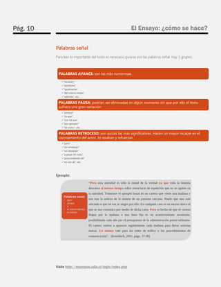 Pág. 10 
El Ensayo: ¿cómo se hace? 
Visite http://ecampus.udla.cl/login/index.php 
Palabras señal 
Para leer lo importante del texto es necesario guiarse por las palabras señal. Hay 3 grupos: 
Ejemplo: 
PALABRAS AVANCE: son las más numerosas. 
•"también" 
•"asimismo" 
•"igualmente" 
•"del mismo modo" 
•"además", etc. 
PALABRAS PAUSA: podrían ser eliminadas en algún momento sin que por ello el texto sufriera una gran variación. 
•"porque" 
•"ya que" 
•"con tal que" 
•"por ejemplo" 
•"tal como", etc. 
PALABRAS RETROCESO: son quizás las más significativas. Hacen un mayor incapié en el razonamiento del autor, lo resaltan y refuerzan. 
•"pero" 
•"sin embargo" 
•"no obstante" 
•"a pesar de todo" 
•"prescindiendo de" 
•"en vez de", etc.  