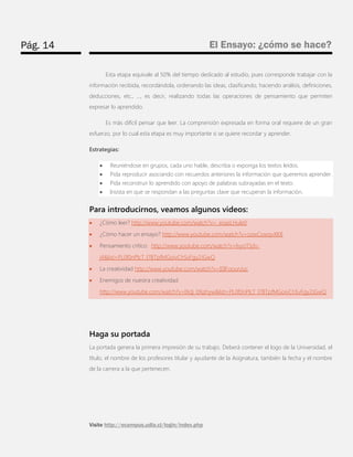 Pág. 14 
El Ensayo: ¿cómo se hace? 
Visite http://ecampus.udla.cl/login/index.php 
Esta etapa equivale al 50% del tiempo dedicado al estudio, pues corresponde trabajar con la información recibida, recordándola, ordenando las ideas, clasificando, haciendo análisis, definiciones, deducciones, etc., …, es decir, realizando todas las operaciones de pensamiento que permiten expresar lo aprendido. 
Es más difícil pensar que leer. La comprensión expresada en forma oral requiere de un gran esfuerzo, por lo cual esta etapa es muy importante si se quiere recordar y aprender. 
Estrategias:  Reuniéndose en grupos, cada uno hable, describa o exponga los textos leídos.  Pida reproducir asociando con recuerdos anteriores la información que queremos aprender.  Pida reconstruir lo aprendido con apoyo de palabras subrayadas en el texto.  Insista en que se respondan a las preguntas clave que recuperan la información. 
Para introducirnos, veamos algunos videos:  ¿Cómo leer? http://www.youtube.com/watch?v=_eoasLHule0  ¿Cómo hacer un ensayo? http://www.youtube.com/watch?v=ozwCowqvXK8  Pensamiento crítico: http://www.youtube.com/watch?v=lvyoTSdv- j4&list=PL0f0nPlcT_l7BTpfMGoivChSvFgy2JGwQ  La creatividad http://www.youtube.com/watch?v=I0IFoounJuc  Enemigos de nuestra creatividad http://www.youtube.com/watch?v=IXdj_0Xphyw&list=PL0f0nPlcT_l7BTpfMGoivChSvFgy2JGwQ 
Haga su portada 
La portada genera la primera impresión de su trabajo. Deberá contener el logo de la Universidad, el título, el nombre de los profesores titular y ayudante de la Asignatura, también la fecha y el nombre de la carrera a la que pertenecen.  