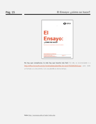 Pág. 15 
El Ensayo: ¿cómo se hace? 
Visite http://ecampus.udla.cl/login/index.php 
No hay que complicarse, la vida hay que hacerla más fácil. Por ello, es recomendable ir a http://office.microsoft.com/es-hn/templates/plantillas-de-word-FX102832616.aspx para darle un formato a su documento. Con una plantilla se ahorra tiempo.  
