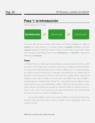 Pág. 16 
El Ensayo: ¿cómo se hace? 
Visite http://ecampus.udla.cl/login/index.php 
Paso 1: la Introducción 
Esquema de partes de un ensayo: 
Introducción viene del verbo introducir. ¿Qué secoloca acá? Escriban qué tema van a tratar, los objetivos que querrán alcanzar en sus ensayos, después la pregunta (problema) y una breve respuesta (hipótesis). En definitiva, la introducción ubica a un lector externo (y que puede no saber nada del tema) en lo que está por leer. Por tanto, Introducción no es Desarrollo, y Desarrollo es diferente de la Conclusión. 
Tema 
La dificultad inicial que se debe superar cuando redactas un ensayo es la elección del tema: ¿sobre qué escribir? Primero, debe hacerse una distinción ente el tema y el problema. El tema tiene relación con un área de la disciplina dentro de la que se inscribe el problema, que es una pregunta específica que ustedes se harán en la Introducción. La respuesta a esa pregunta será muy amplia durante el Desarrollo. Es importante poner un tema más corto en vez de uno amplio, porque “cuanto más se restringe el campo mejor se trabaja y se va más seguro” (Eco, 2006). Es por esto que Blaxter y compañía sugieren la “estrategia de los ricitos de oro”: ni tan grande ni tan chico debe ser el tema, sino que “perfecto (y que no se rompa)”(Blaxter, Hughes, & Tight, 2010). De esta manera, su ensayo queda “reducido a una medida justa, aceptable por todos”(Eco, 2006). Esa consistencia justa de tu ensayo se nutre si usas “muchos autores pero sólo desde el punto de vista” tuyo. Tú eres el dueño del ensayo, lo original será tu opinión acompañada de citas. 
Por otra parte, trabajar en temas que nos resulten familiares por ubicarse dentro del universo de nuestro sistema particular de valores y prácticas culturales nos da la seguridad de movernos en un terreno conocido. 
Introducción 
Desarrollo 
Conclusión  