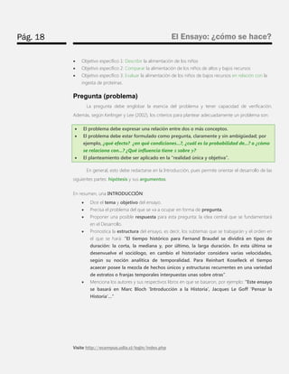 Pág. 18 
El Ensayo: ¿cómo se hace? 
Visite http://ecampus.udla.cl/login/index.php 
 Objetivo específico 1: Describir la alimentación de los niños 
 Objetivo específico 2: Comparar la alimentación de los niños de altos y bajos recursos 
 Objetivo específico 3: Evaluar la alimentación de los niños de bajos recursos en relación con la ingesta de proteínas. 
Pregunta (problema) 
La pregunta debe englobar la esencia del problema y tener capacidad de verificación. Además, según Kerlinger y Lee (2002), los criterios para plantear adecuadamente un problema son:  El problema debe expresar una relación entre dos o más conceptos.  El problema debe estar formulado como pregunta, claramente y sin ambigüedad; por ejemplo, ¿qué efecto? ¿en qué condiciones...?, ¿cuál es la probabilidad de...? o ¿cómo se relaciona con...? ¿Qué influencia tiene sobre ?  El planteamiento debe ser aplicado en la “realidad única y objetiva”. 
En general, esto debe redactarse en la Introducción, pues permite orientar el desarrollo de las siguientes partes: hipótesis y sus argumentos. 
En resumen, una INTRODUCCIÓN: 
 Dice el tema y objetivo del ensayo. 
 Precisa el problema del que se va a ocupar en forma de pregunta. 
 Proponer una posible respuesta para esta pregunta: la idea central que se fundamentará en el Desarrollo. 
 Pronostica la estructura del ensayo, es decir, los subtemas que se trabajarán y el orden en el que se hará: “El tiempo histórico para Fernand Braudel se dividirá en tipos de duración: la corta, la mediana y, por último, la larga duración. En esta última se desenvuelve el sociólogo, en cambio el historiador considera varias velocidades, según su noción analítica de temporalidad. Para Reinhart Koselleck el tiempo acaecer posee la mezcla de hechos únicos y estructuras recurrentes en una variedad de estratos o franjas temporales interpuestas unas sobre otras”. 
 Menciona los autores y sus respectivos libros en que se basaron, por ejemplo: “Este ensayo se basará en Marc Bloch ‘Introducción a la Historia’, Jacques Le Goff ‘Pensar la Historia’…”  