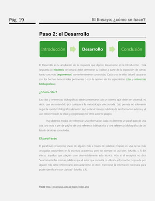 Pág. 19 
El Ensayo: ¿cómo se hace? 
Visite http://ecampus.udla.cl/login/index.php 
Paso 2: el Desarrollo 
El Desarrollo es la ampliación de la respuesta que dijeron brevemente en la Introducción. Esta respuesta (o hipótesis de lectura) debe demostrar su validez a partir de la exposición de ciertas ideas concretas (argumentos) convenientemente construidas. Cada una de ellas deberá apoyarse con los hechos demostrables pertinentes o con la opinión de los especialistas (citas y referencias bibliográficas). 
¿Cómo citar? 
Las citas y referencias bibliográficas deben presentarse con un sistema que debe ser universal, es decir, que sea entendido por cualquiera: la metodología seleccionada. Esto permite no solamente seguir la revisión bibliográfica del autor, sino evitar el manejo indebido de la información externa y el uso indiscriminado de ideas ya registradas por otros autores (plagio). 
Hay distintos modos de referenciar una información dada: es diferente un parafraseo de una cita, una nota a pie de página de una referencia bibliográfica y una referencia bibliográfica de un listado de obras consultadas. 
El parafraseo 
El parafraseo (incorporar ideas de alguien más a través de palabras propias) es una de las más arraigadas costumbres en la escritura académica, pero no siempre se usa bien. (Murillo, s. f.) En efecto, aquellos que plagian usan desmedidamente esta técnica. Aún si el ensayista no dice “exactamente las mismas palabras que el autor que consulta, si utiliza la información propuesta por alguien más debe referenciarlo adecuadamente, es decir, mencionar la información necesaria para poder identificarlo con claridad” (Murillo, s. f.). 
Introducción 
Desarrollo 
Conclusión  