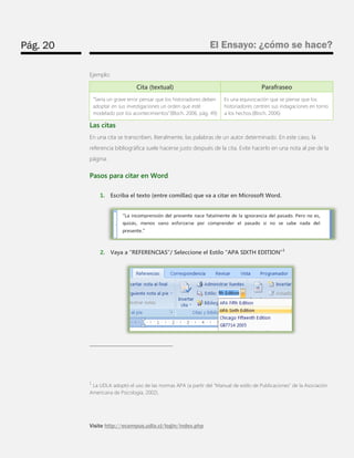 Pág. 20 
El Ensayo: ¿cómo se hace? 
Visite http://ecampus.udla.cl/login/index.php 
Ejemplo: Cita (textual) Parafraseo “Sería un grave error pensar que los historiadores deben adoptar en sus investigaciones un orden que esté modelado por los acontecimientos”(Bloch, 2006, pág. 49) Es una equivocación que se piense que los historiadores centren sus indagaciones en torno a los hechos.(Bloch, 2006) 
Las citas 
En una cita se transcriben, literalmente, las palabras de un autor determinado. En este caso, la referencia bibliográfica suele hacerse justo después de la cita. Evite hacerlo en una nota al pie de la página. 
Pasos para citar en Word 
1. Escriba el texto (entre comillas) que va a citar en Microsoft Word. 
2. Vaya a “REFERENCIAS”/ Seleccione el Estilo “APA SIXTH EDITION”1 
1 La UDLA adoptó el uso de las normas APA (a partir del “Manual de estilo de Publicaciones” de la Asociación 
Americana de Psicología, 2002).  