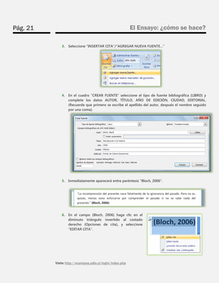 Pág. 21 
El Ensayo: ¿cómo se hace? 
Visite http://ecampus.udla.cl/login/index.php 
3. Seleccione “INSERTAR CITA”/“AGREGAR NUEVA FUENTE…” 
4. En el cuadro “CREAR FUENTE” seleccione el tipo de fuente bibliográfica (LIBRO) y complete los datos AUTOR, TÍTULO, AÑO DE EDICIÓN, CIUDAD, EDITORIAL. (Recuerde que primero se escribe el apellido del autor, después el nombre seguido por una coma). 
5. Inmediatamente aparecerá entre paréntesis “Bloch, 2006”. 
6. En el campo (Bloch, 2006) haga clic en el diminuto triángulo invertido al costado derecho (Opciones de cita), y seleccione “EDITAR CITA”. 
 