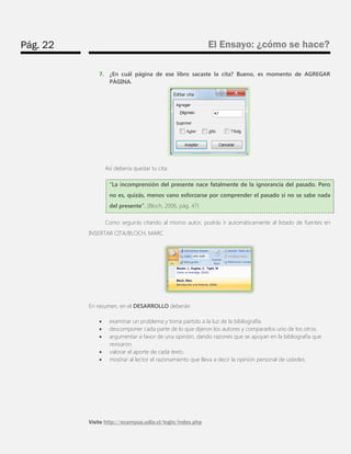 Pág. 22 
El Ensayo: ¿cómo se hace? 
Visite http://ecampus.udla.cl/login/index.php 
7. ¿En cuál página de ese libro sacaste la cita? Bueno, es momento de AGREGAR PÁGINA. 
Así debería quedar tu cita: 
“La incomprensión del presente nace fatalmente de la ignorancia del pasado. Pero no es, quizás, menos vano esforzarse por comprender el pasado si no se sabe nada del presente”. (Bloch, 2006, pág. 47) 
Como seguirás citando al mismo autor, podrás ir automáticamente al listado de fuentes en INSERTAR CITA/BLOCH, MARC 
En resumen, en el DESARROLLO deberán 
 examinar un problema y toma partido a la luz de la bibliografía. 
 descomponer cada parte de lo que dijeron los autores y compararlos uno de los otros. 
 argumentar a favor de una opinión, dando razones que se apoyan en la bibliografía que revisaron. 
 valorar el aporte de cada texto. 
 mostrar al lector el razonamiento que lleva a decir la opinión personal de ustedes.  
