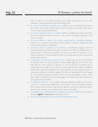 Pág. 25 
El Ensayo: ¿cómo se hace? 
Visite http://ecampus.udla.cl/login/index.php 
Marx (en lugar de Carlos Marx). Pensemos que ridículo nos parecería si en un texto redactado en ingles aparece el nombre John Sunday Perón. 
 No confundir el seudónimo o apodo con el apellido. Lenin es el seudónimo de Vladimir Illich Ulianov, por lo tanto escribir Vladimir Lenin es lo mismo que escribir Carlos Saúl el Turco (en lugar de Carlos Saúl Menem). 
 Los nombres propios se escriben completos (nombre y apellido) para evitar confusiones: John Stuart Mill, James Mill (si escribimos J. Mill, ¿a quién nos estamos refiriendo, a John Stuart o a James?). 
 No escribir palabras o frases en otro idioma cuando existe un equivalente castellano; hacerlo no es una muestra de erudición sino de soberbia y mal gusto, excepto que se la utilice con fines estéticos o metafóricos. 
 Las cifras se ponen en palabras, no en números: la manifestación congregó veinte mil personas. Los datos económicos se escriben con números: El 45% de la población tiene un ingreso inferior a 3000 pesos mensuales. Las fechas se escriben con números y en su manera “extendida”: El 20 de diciembre de 2001 una revuelta popular forzó la renuncia del presidente de Argentina. 
 Con las siglas se procede de la siguiente manera: si aparece solo una vez en todo el texto es preferible poner el concepto completo, excepto aquellas siglas de uso frecuente como ONU, PBI, etc. De lo contrario, la primera vez que se menciona el concepto que es representado por la sigla se lo escribe de manera extendida (las palabras completas) seguido de la sigla entre paréntesis y las veces siguientes se escribe solo la sigla. Ej.: el comunicado emitido por el Ejército Zapatista de Liberación Nacional (EZLN) hace hincapié en...; las siguientes ocasiones se escribe el EZLN. Una variante aceptada es escribir solo la sigla y aclarar su significado en nota a pie de página, colocando la nota solo la primera vez que la sigla aparece en el texto. 
 Es obligatorio escribir en cursiva: palabras extranjeras (excepto aquellas de uso común, como “bar” o que han sido castellanizadas, como “futbol”), nombres científicos, títulos de libros, poemas, obras de teatro, obras de arte, películas, publicaciones periódicas, diarios, revistas, temas musicales, operas, páginas web, y marcas comerciales. 
 La tipografía cursiva también puede ser empleada para subrayar o destacar un concepto; la tipografía negrita o VERSALITAS cumple igual propósito. 
 El uso de las comillas debe ser reservado exclusivamente para las citas. 
 