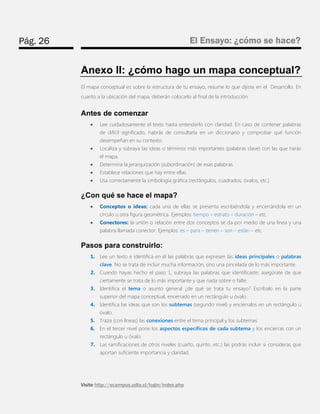 Pág. 26 
El Ensayo: ¿cómo se hace? 
Visite http://ecampus.udla.cl/login/index.php 
Anexo II: ¿cómo hago un mapa conceptual? 
El mapa conceptual es sobre la estructura de tu ensayo, resume lo que dijiste en el Desarrollo. En cuanto a la ubicación del mapa, deberán colocarlo al final de la introducción. 
Antes de comenzar 
 Lee cuidadosamente el texto hasta entenderlo con claridad. En caso de contener palabras de difícil significado, habrás de consultarla en un diccionario y comprobar qué función desempeñan en su contexto. 
 Localiza y subraya las ideas o términos más importantes (palabras clave) con las que harás el mapa. 
 Determina la jerarquización (subordinación) de esas palabras. 
 Establece relaciones que hay entre ellas. 
 Usa correctamente la simbología gráfica (rectángulos, cuadrados, óvalos, etc.) 
¿Con qué se hace el mapa? 
 Conceptos o ideas: cada una de ellas se presenta escribiéndola y encerrándola en un círculo u otra figura geométrica. Ejemplos: tiempo – estrato – duración – etc. 
 Conectores: la unión o relación entre dos conceptos se da por medio de una línea y una palabra llamada conector. Ejemplos: es – para – tienen – son – están – etc. 
Pasos para construirlo: 
1. Lee un texto e identifica en él las palabras que expresen las ideas principales o palabras clave. No se trata de incluir mucha información, sino una pincelada de lo más importante. 
2. Cuando hayas hecho el paso 1, subraya las palabras que identificaste; asegúrate de que ciertamente se trata de lo más importante y que nada sobre o falte. 
3. Identifica el tema o asunto general ¿de qué se trata tu ensayo? Escríbalo en la parte superior del mapa conceptual, encerrado en un rectángulo u óvalo. 
4. Identifica las ideas que son los subtemas (segundo nivel) y enciérralos en un rectángulo u óvalo. 
5. Traza (con líneas) las conexiones entre el tema principal y los subtemas. 
6. En el tercer nivel pone los aspectos específicos de cada subtema y los encierras con un rectángulo u óvalo. 
7. Las ramificaciones de otros niveles (cuarto, quinto, etc.) las podrás incluir si consideras que aportan suficiente importancia y claridad.  